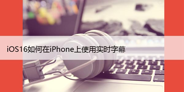 iOS16如何在iPhone上使用实时字幕，详细教程