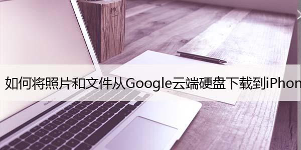 如何将照片和文件从Google云端硬盘下载到iPhone